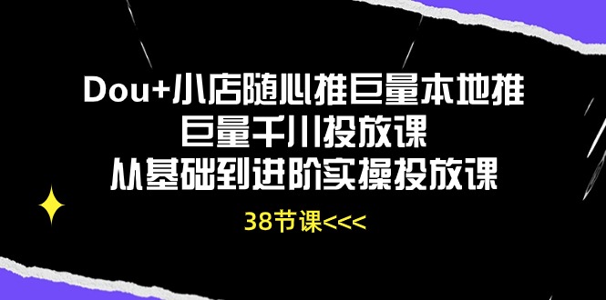 Dou+小店随心推巨量本地推巨量千川投放课，从基础到进阶实操投放课（38节）-源小星资源网