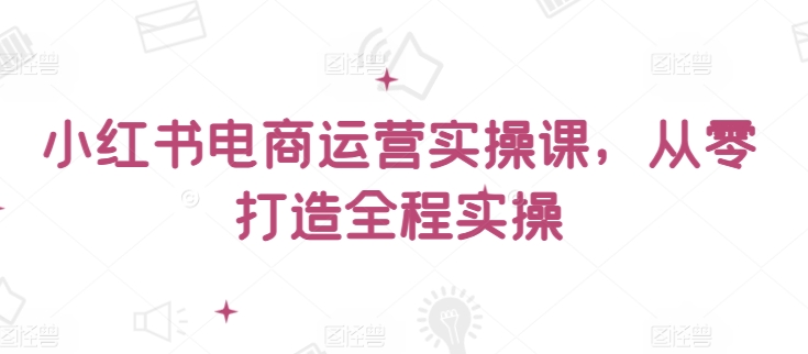 小红书电商运营实操课，​从零打造全程实操-源小星资源网