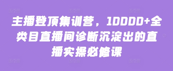 主播登顶集训营，10000+全类目直播间诊断沉淀出的直播实操必修课-源小星资源网