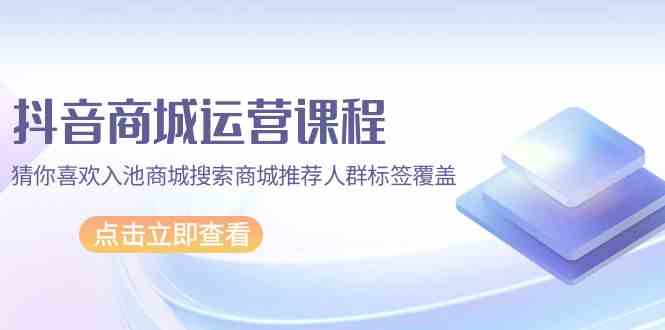 抖音商城运营课程，猜你喜欢入池商城搜索商城推荐人群标签覆盖（67节课）-源小星资源网
