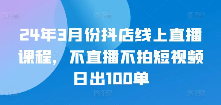 24年3月份抖店线上直播课程，不直播不拍短视频日出100单-源小星资源网