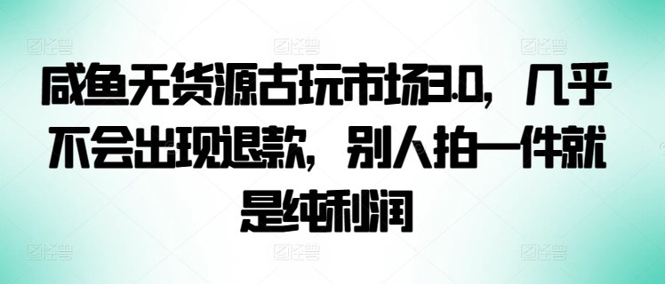 咸鱼无货源古玩市场3.0，几乎不会出现退款，别人拍一件就是纯利润-源小星资源网