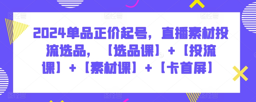 2024单品正价起号，直播素材投流选品，【选品课】+【投流课】+【素材课】+【卡首屏】-源小星资源网