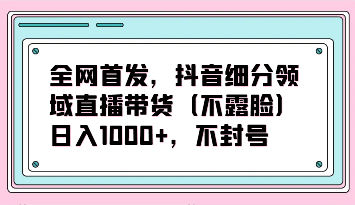 全网首发，抖音细分领域直播带货（不露脸）项目，日入1000+，不封号-源小星资源网