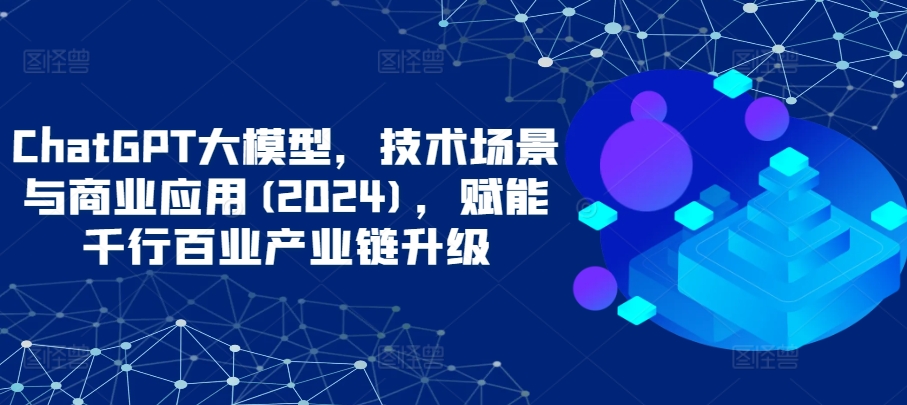 ChatGPT大模型，技术场景与商业应用(2024)，赋能千行百业产业链升级-源小星资源网